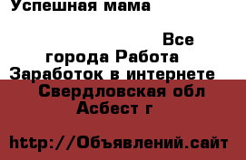  Успешная мама                                                                 - Все города Работа » Заработок в интернете   . Свердловская обл.,Асбест г.